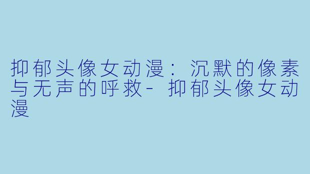 抑郁头像女动漫:沉默的像素与无声的呼救-抑郁头像女动漫