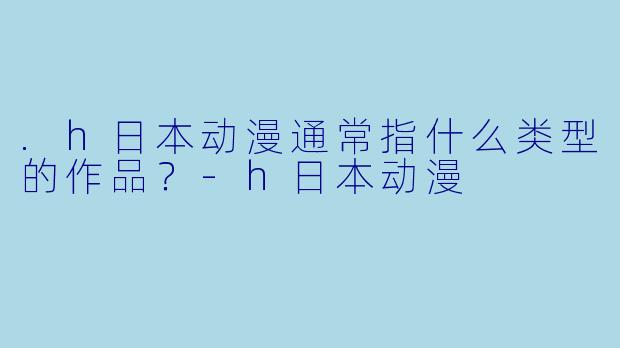 .h日本动漫通常指什么类型的作品？-h日本动漫