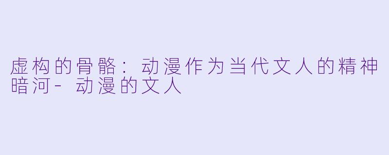 虚构的骨骼:动漫作为当代文人的精神暗河-动漫的文人