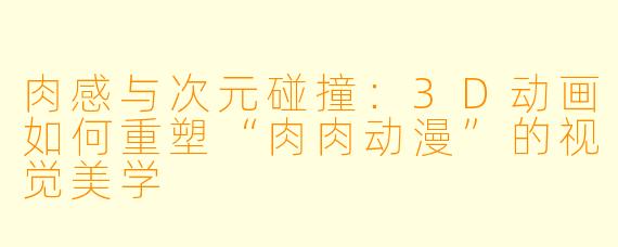 肉感与次元碰撞:3D动画如何重塑“肉肉动漫”的视觉美学