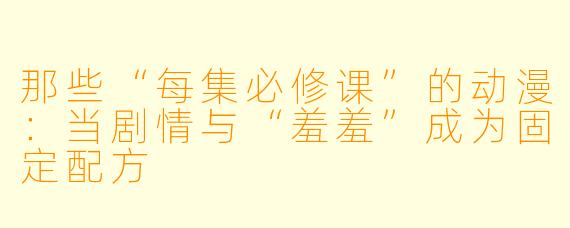 那些“每集必修课”的动漫：当剧情与“羞羞”成为固定配方