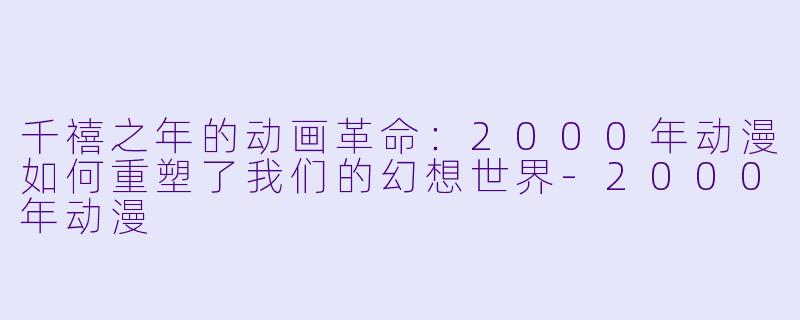 千禧之年的动画革命：2000年动漫如何重塑了我们的幻想世界-2000年动漫