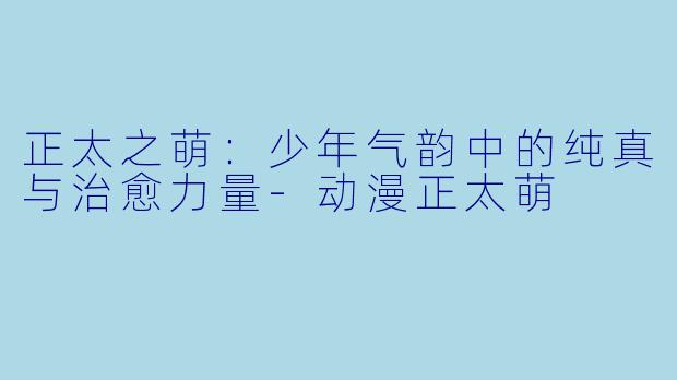 正太之萌:少年气韵中的纯真与治愈力量-动漫正太萌