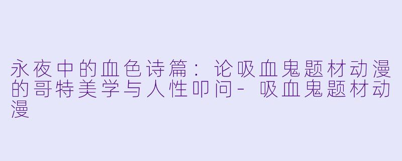 永夜中的血色诗篇:论吸血鬼题材动漫的哥特美学与人性叩问-吸血鬼题材动漫