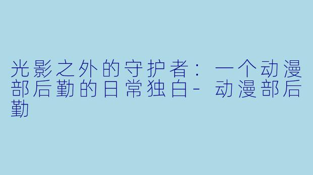 光影之外的守护者:一个动漫部后勤的日常独白-动漫部后勤