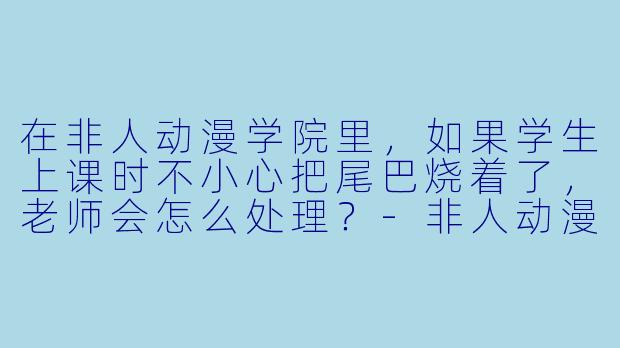 在非人动漫学院里，如果学生上课时不小心把尾巴烧着了，老师会怎么处理？