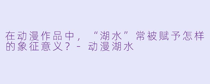 在动漫作品中，“湖水”常被赋予怎样的象征意义？-动漫湖水