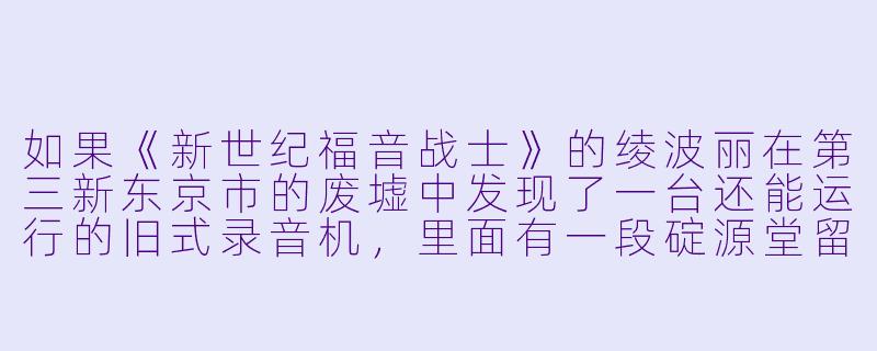 如果《新世纪福音战士》的绫波丽在第三新东京市的废墟中发现了一台还能运行的旧式录音机，里面有一段碇源堂留下的、从未播放过的独白，他会说什么？