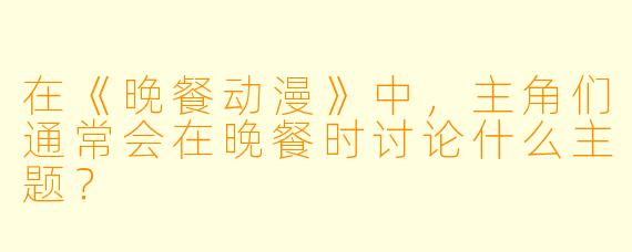在《晚餐动漫》中，主角们通常会在晚餐时讨论什么主题？