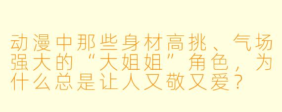 动漫中那些身材高挑、气场强大的“大姐姐”角色，为什么总是让人又敬又爱？