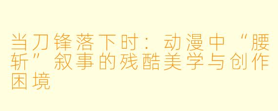 当刀锋落下时：动漫中“腰斩”叙事的残酷美学与创作困境