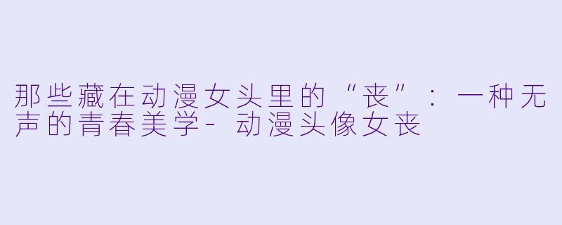 那些藏在动漫女头里的“丧”：一种无声的青春美学-动漫头像女丧