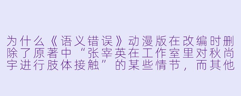 为什么《语义错误》动漫版在改编时删除了原著中“张宰英在工作室里对秋尚宇进行肢体接触”的某些情节,而其他平台上的未增删版本又具体包含了哪些内容差异?-语义错误动漫未增删
