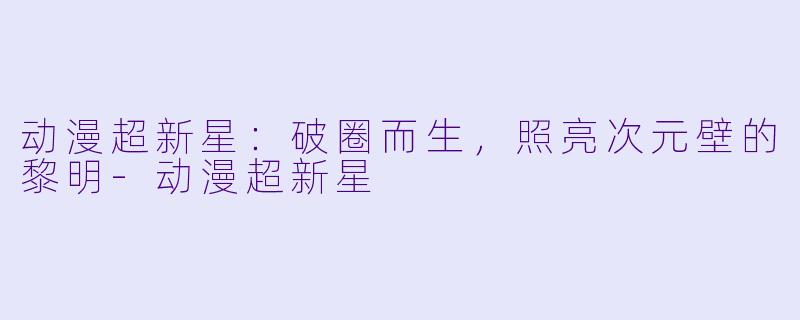 动漫超新星：破圈而生，照亮次元壁的黎明