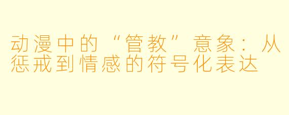 动漫中的“管教”意象:从惩戒到情感的符号化表达