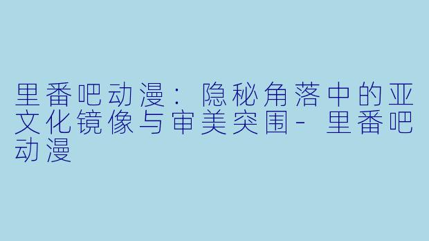 里番吧动漫：隐秘角落中的亚文化镜像与审美突围