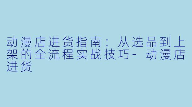动漫店进货指南：从选品到上架的全流程实战技巧-动漫店进货