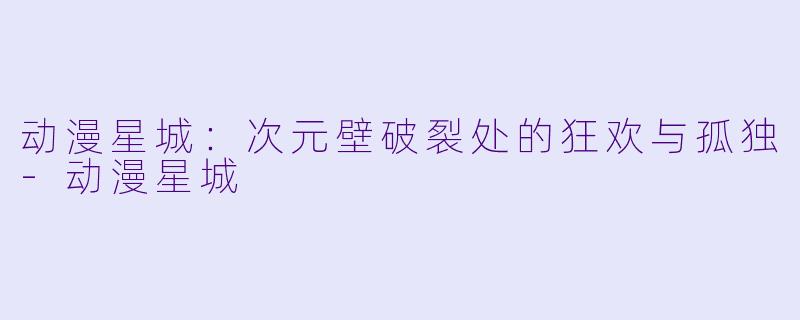 动漫星城：次元壁破裂处的狂欢与孤独-动漫星城