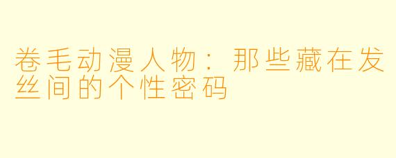 卷毛动漫人物：那些藏在发丝间的个性密码