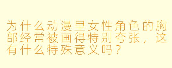 为什么动漫里女性角色的胸部经常被画得特别夸张,这有什么特殊意义吗?