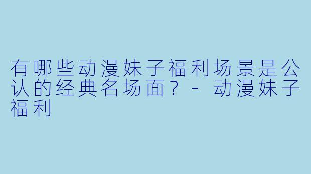 有哪些动漫妹子福利场景是公认的经典名场面？-动漫妹子福利