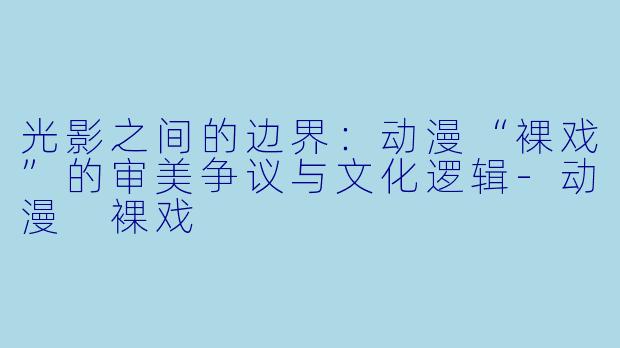 光影之间的边界：动漫“裸戏”的审美争议与文化逻辑-动漫 裸戏