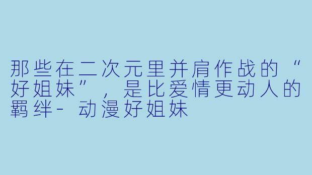 那些在二次元里并肩作战的“好姐妹”,是比爱情更动人的羁绊-动漫好姐妹