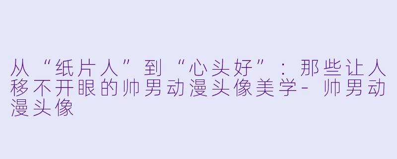 从“纸片人”到“心头好”:那些让人移不开眼的帅男动漫头像美学-帅男动漫头像