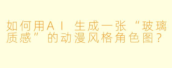 如何用AI生成一张“玻璃质感”的动漫风格角色图?
