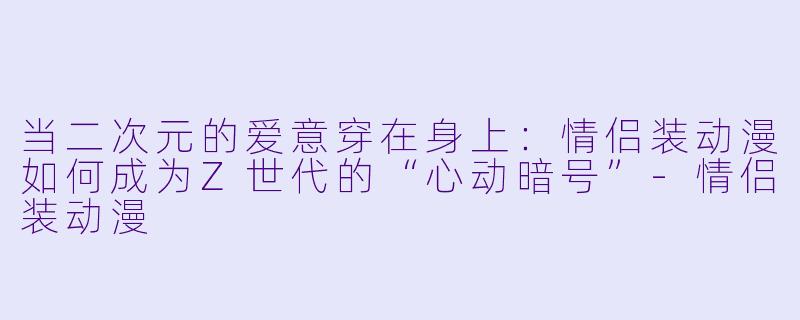 当二次元的爱意穿在身上:情侣装动漫如何成为Z世代的“心动暗号”-情侣装动漫