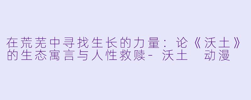 在荒芜中寻找生长的力量：论《沃土》的生态寓言与人性救赎-沃土 动漫
