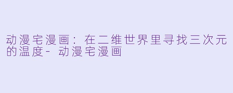 动漫宅漫画：在二维世界里寻找三次元的温度-动漫宅漫画