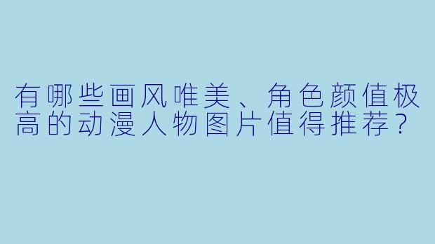 有哪些画风唯美、角色颜值极高的动漫人物图片值得推荐？