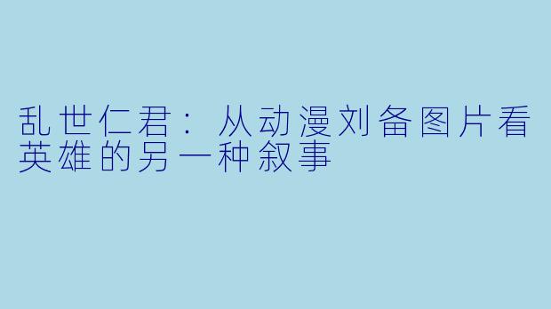 乱世仁君:从动漫刘备图片看英雄的另一种叙事