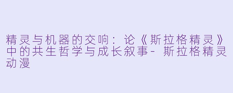 精灵与机器的交响：论《斯拉格精灵》中的共生哲学与成长叙事-斯拉格精灵动漫