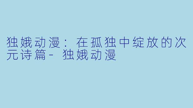 独娥动漫:在孤独中绽放的次元诗篇-独娥动漫