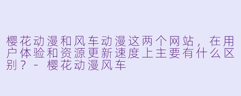樱花动漫和风车动漫这两个网站，在用户体验和资源更新速度上主要有什么区别？-樱花动漫风车