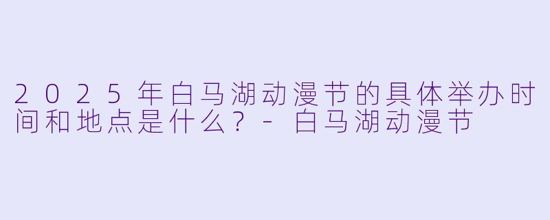 2025年白马湖动漫节的具体举办时间和地点是什么？-白马湖动漫节