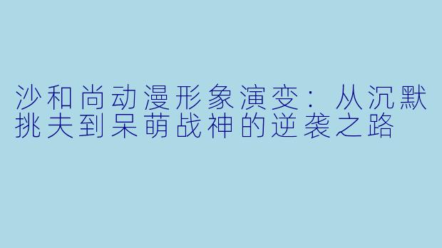 沙和尚动漫形象演变：从沉默挑夫到呆萌战神的逆袭之路