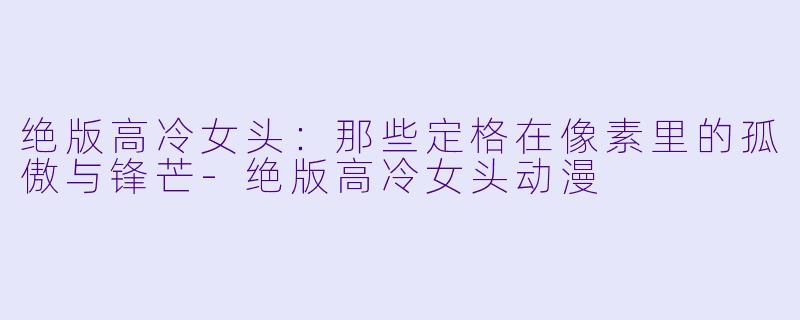绝版高冷女头:那些定格在像素里的孤傲与锋芒-绝版高冷女头动漫