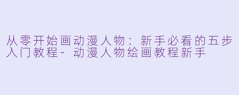 从零开始画动漫人物:新手必看的五步入门教程-动漫人物绘画教程新手