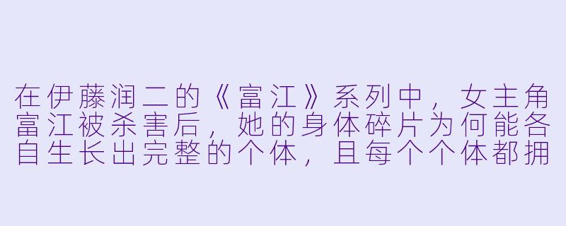 在伊藤润二的《富江》系列中,女主角富江被杀害后,她的身体碎片为何能各自生长出完整的个体,且每个个体都拥有相同的记忆与魅力,却彼此憎恨、互相残杀?-日本惊悚动漫