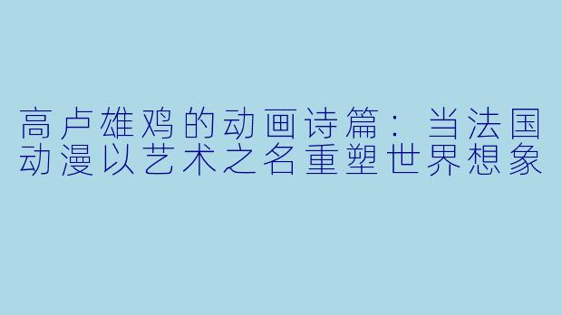 高卢雄鸡的动画诗篇:当法国动漫以艺术之名重塑世界想象