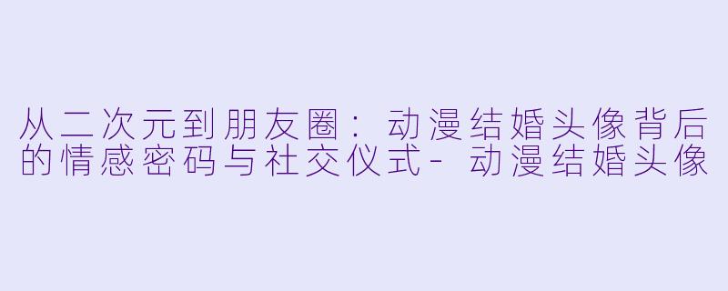 从二次元到朋友圈:动漫结婚头像背后的情感密码与社交仪式-动漫结婚头像