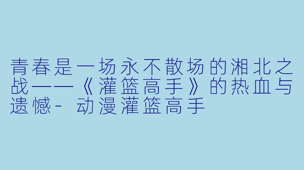青春是一场永不散场的湘北之战——《灌篮高手》的热血与遗憾-动漫灌篮高手