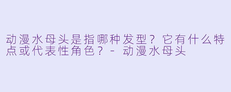 动漫水母头是指哪种发型？它有什么特点或代表性角色？-动漫水母头