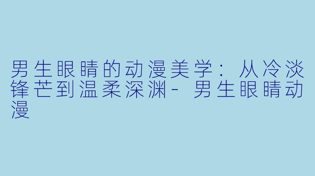 男生眼睛的动漫美学:从冷淡锋芒到温柔深渊-男生眼睛动漫