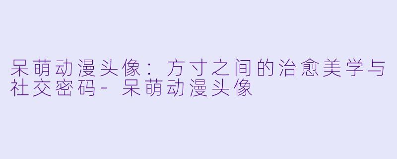 呆萌动漫头像：方寸之间的治愈美学与社交密码-呆萌动漫头像