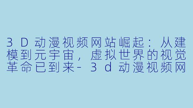3D动漫视频网站崛起:从建模到元宇宙,虚拟世界的视觉革命已到来-3d动漫视频网站