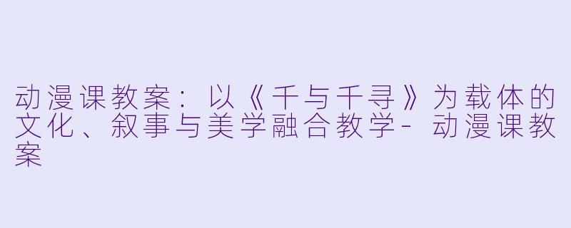 动漫课教案:以《千与千寻》为载体的文化、叙事与美学融合教学-动漫课教案